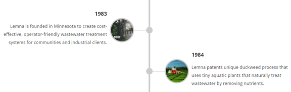 Lemna Technologies historic timeline information with two circles with images of Lemna technologies in use with text descriptions of the significant date: 1983 Lemna is founded in Minnesota to create cost-effective, operator-friendly wastewater treatment systems for communities and industrial clients; 1984 Lemna patents unique duckweed process that uses tiny acquatic plants that naturally treat wastewater by removing nutrients